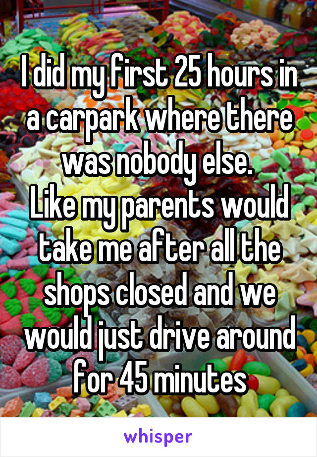 I did my first 25 hours in a carpark where there was nobody else. 
Like my parents would take me after all the shops closed and we would just drive around for 45 minutes