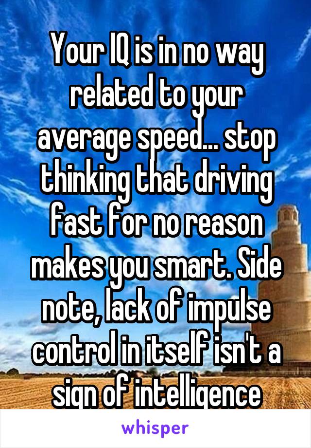 Your IQ is in no way related to your average speed... stop thinking that driving fast for no reason makes you smart. Side note, lack of impulse control in itself isn't a sign of intelligence