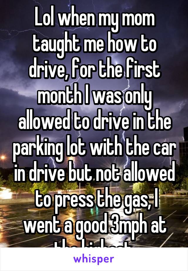 Lol when my mom taught me how to drive, for the first month I was only allowed to drive in the parking lot with the car in drive but not allowed
 to press the gas, I went a good 3mph at the highest 