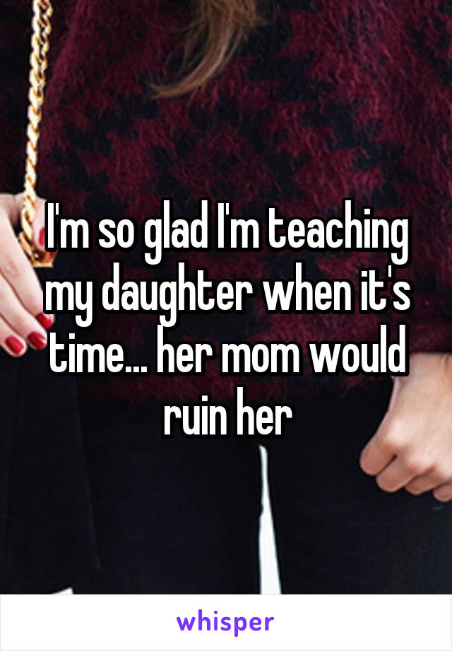 I'm so glad I'm teaching my daughter when it's time... her mom would ruin her