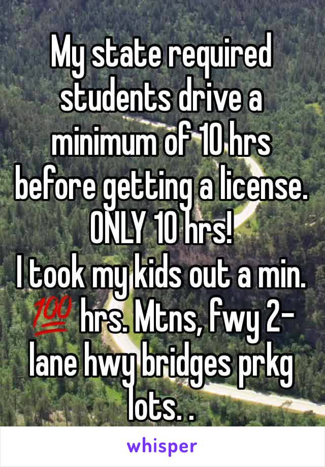 My state required students drive a minimum of 10 hrs before getting a license. ONLY 10 hrs!
I took my kids out a min.  💯 hrs. Mtns, fwy 2-lane hwy bridges prkg lots. . 