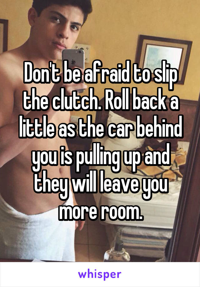 Don't be afraid to slip the clutch. Roll back a little as the car behind you is pulling up and they will leave you more room.