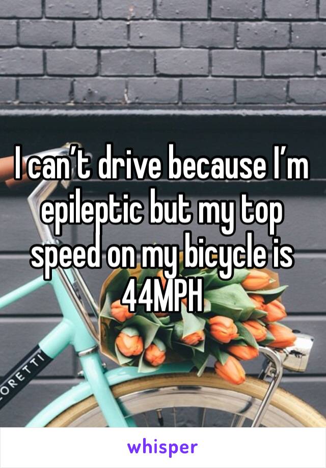I can’t drive because I’m epileptic but my top speed on my bicycle is 44MPH 