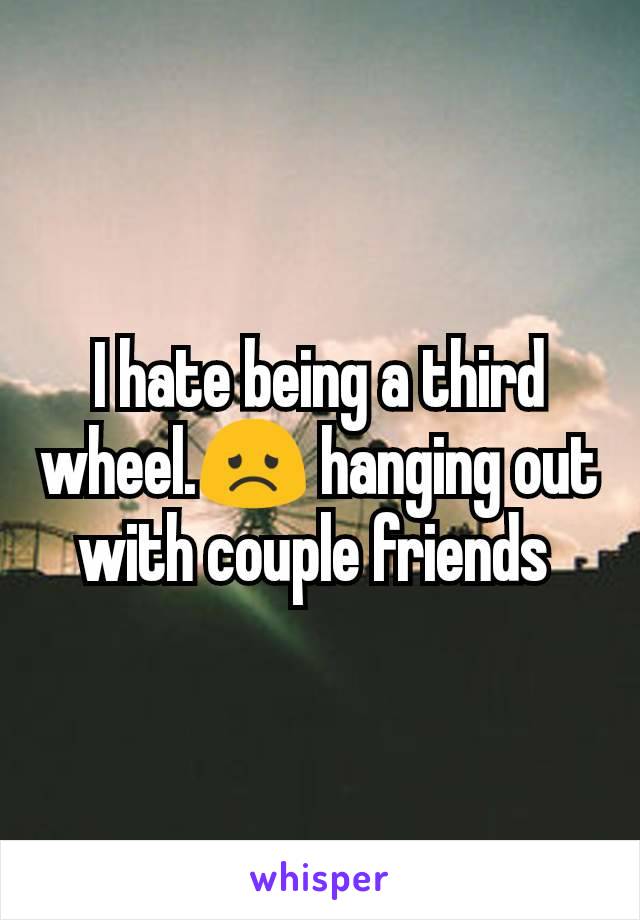 I hate being a third wheel.😞 hanging out with couple friends 