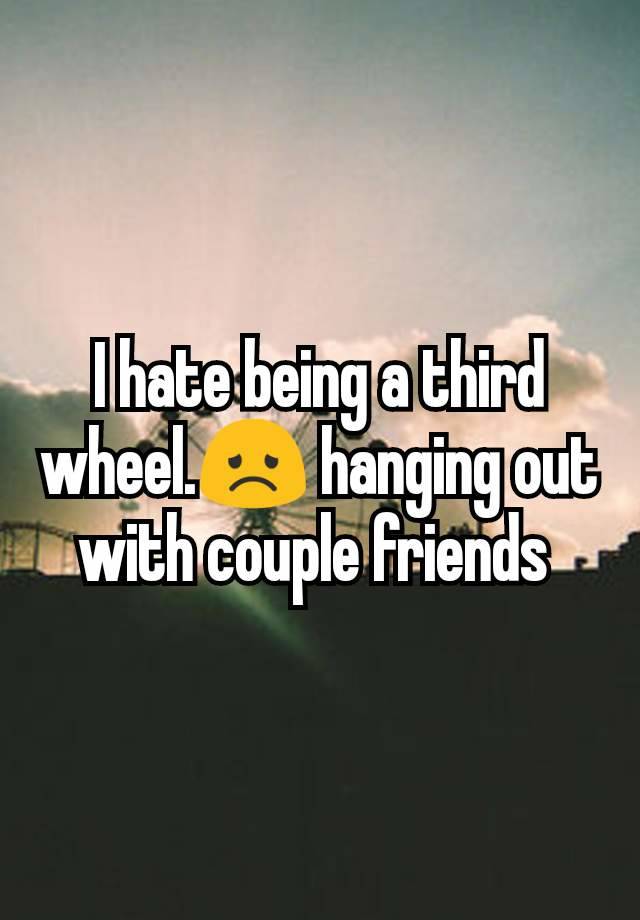 I hate being a third wheel.😞 hanging out with couple friends 