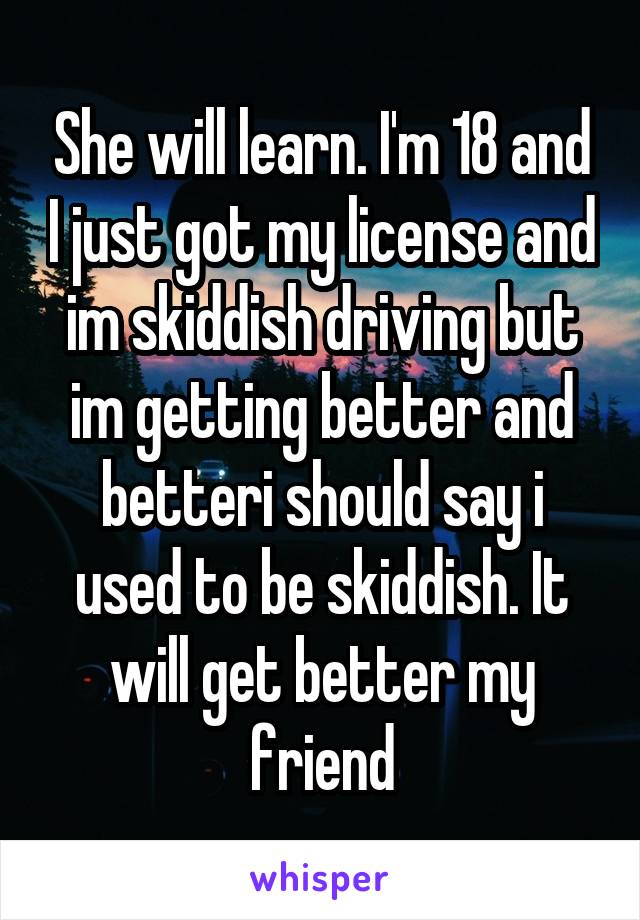 She will learn. I'm 18 and I just got my license and im skiddish driving but im getting better and betteri should say i used to be skiddish. It will get better my friend