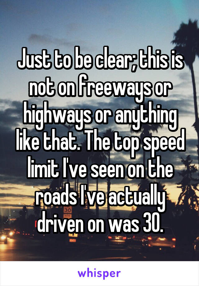 Just to be clear; this is not on freeways or highways or anything like that. The top speed limit I've seen on the roads I've actually driven on was 30.