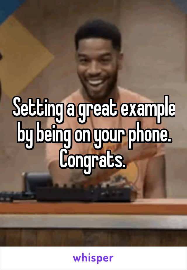 Setting a great example by being on your phone. Congrats. 