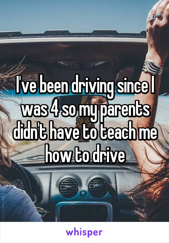 I've been driving since I was 4 so my parents didn't have to teach me how to drive