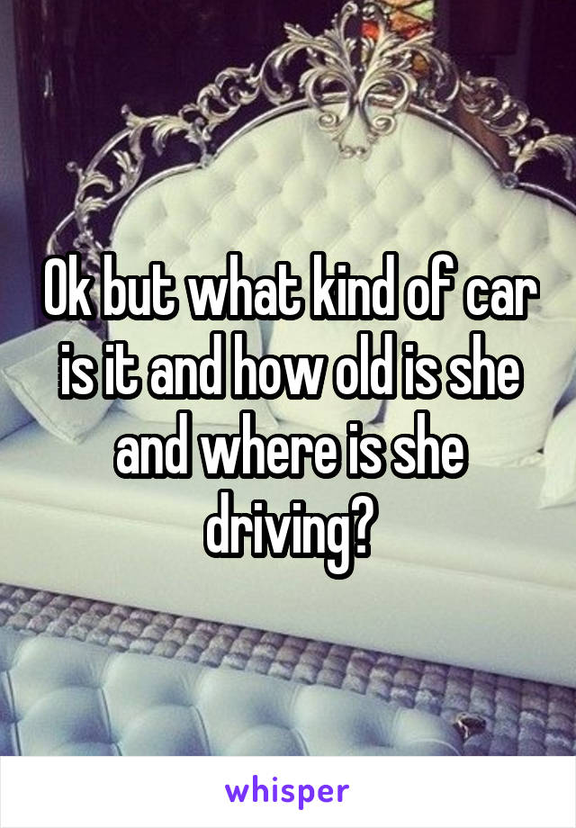Ok but what kind of car is it and how old is she and where is she driving?