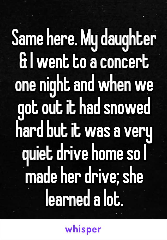 Same here. My daughter & I went to a concert one night and when we got out it had snowed hard but it was a very quiet drive home so I made her drive; she learned a lot.