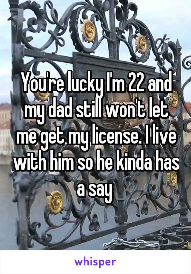 You're lucky I'm 22 and my dad still won't let me get my license. I live with him so he kinda has a say 