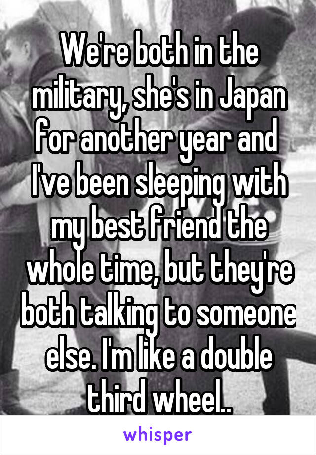 We're both in the military, she's in Japan for another year and  I've been sleeping with my best friend the whole time, but they're both talking to someone else. I'm like a double third wheel..