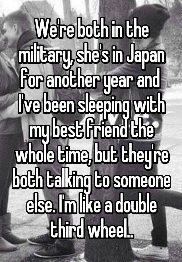 We're both in the military, she's in Japan for another year and  I've been sleeping with my best friend the whole time, but they're both talking to someone else. I'm like a double third wheel..