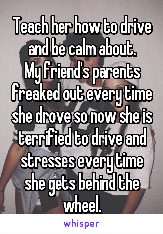 Teach her how to drive and be calm about.
My friend's parents freaked out every time she drove so now she is terrified to drive and stresses every time she gets behind the wheel.