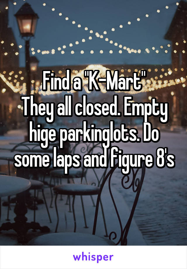 Find a "K-Mart"
They all closed. Empty hige parkinglots. Do some laps and figure 8's 