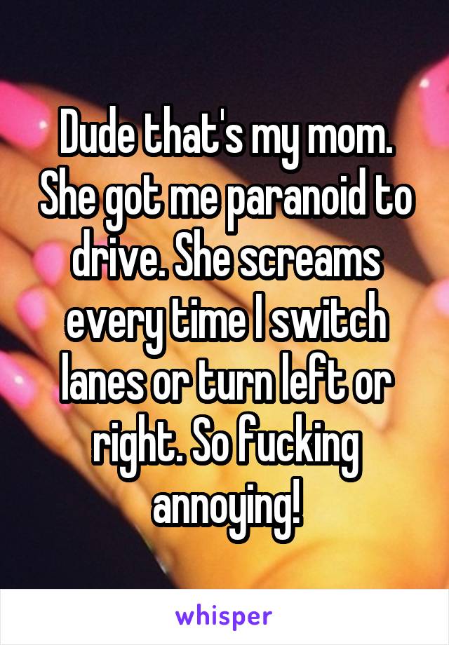 Dude that's my mom. She got me paranoid to drive. She screams every time I switch lanes or turn left or right. So fucking annoying!