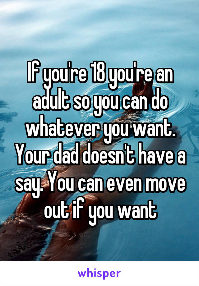 If you're 18 you're an adult so you can do whatever you want. Your dad doesn't have a say. You can even move out if you want