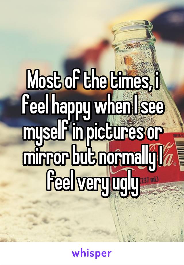 Most of the times, i feel happy when I see myself in pictures or mirror but normally I feel very ugly