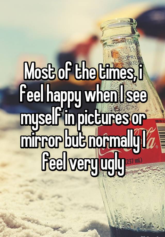 Most of the times, i feel happy when I see myself in pictures or mirror but normally I feel very ugly