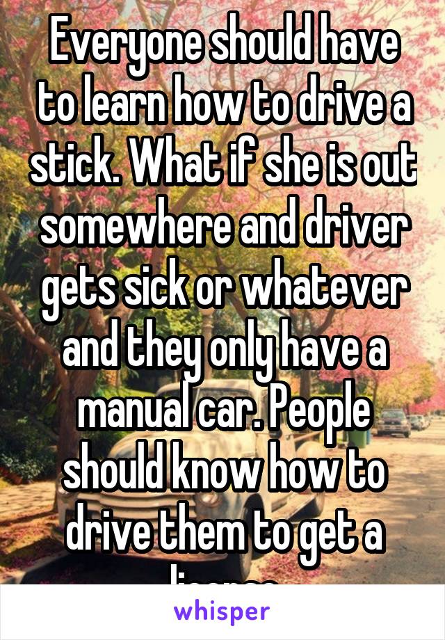 Everyone should have to learn how to drive a stick. What if she is out somewhere and driver gets sick or whatever and they only have a manual car. People should know how to drive them to get a license