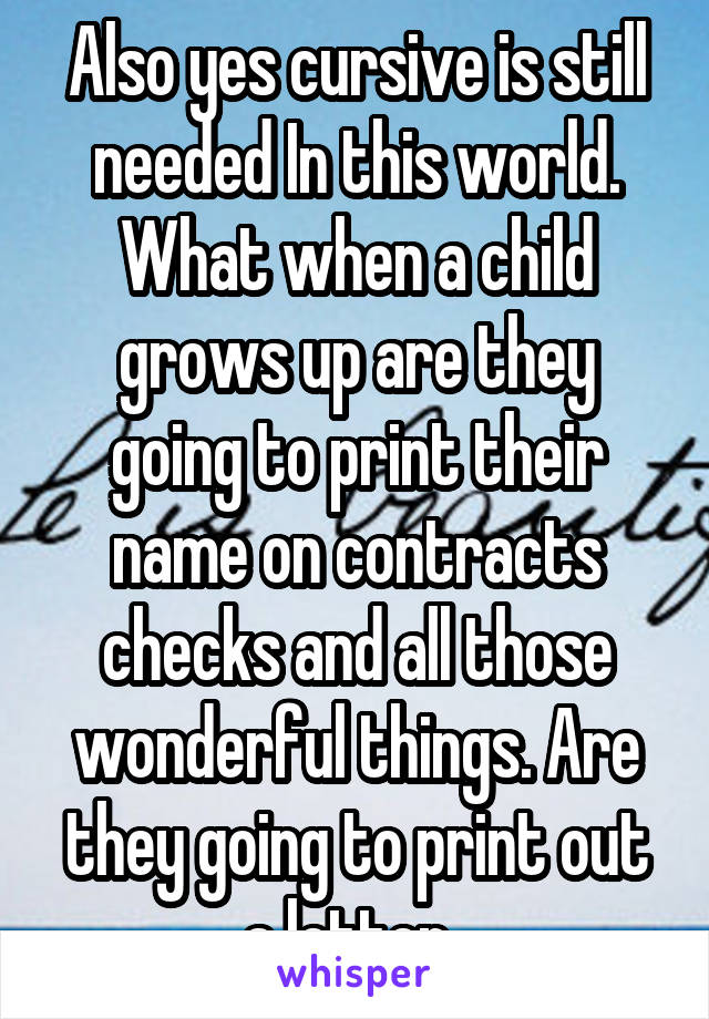 Also yes cursive is still needed In this world. What when a child grows up are they going to print their name on contracts checks and all those wonderful things. Are they going to print out a letter. 