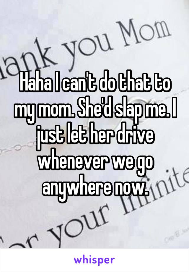 Haha I can't do that to my mom. She'd slap me. I just let her drive whenever we go anywhere now.