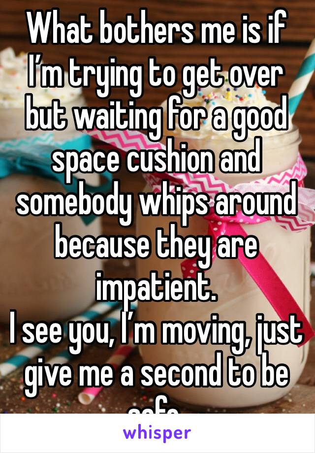 What bothers me is if I’m trying to get over but waiting for a good space cushion and somebody whips around because they are impatient. 
I see you, I’m moving, just give me a second to be safe. 