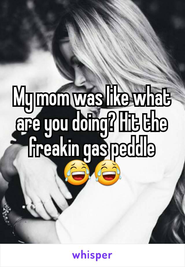 My mom was like what are you doing? Hit the freakin gas peddle
😂😂