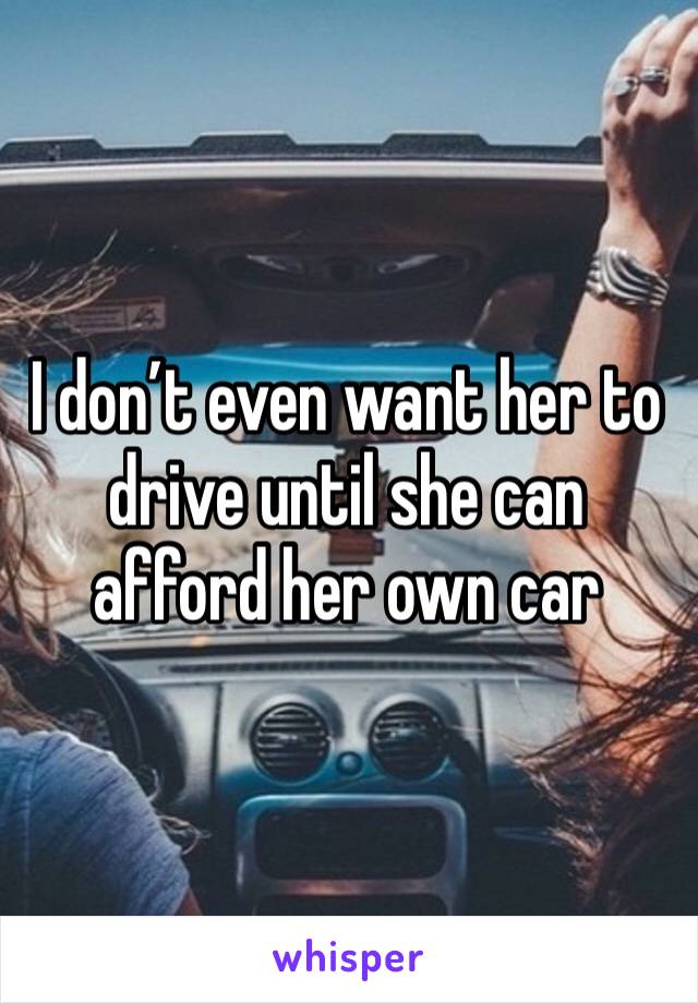 I don’t even want her to drive until she can afford her own car 