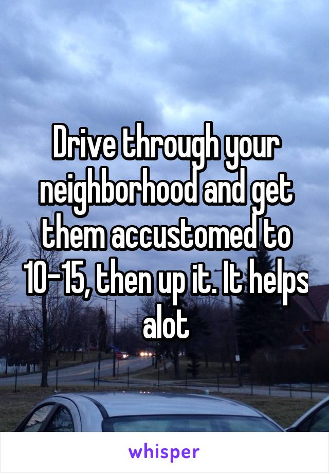 Drive through your neighborhood and get them accustomed to 10-15, then up it. It helps alot