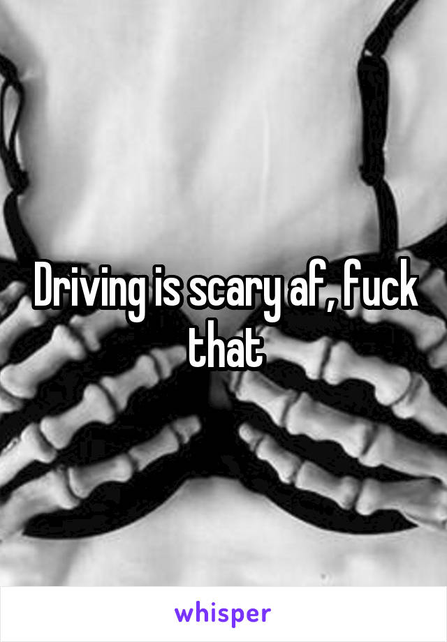 Driving is scary af, fuck that
