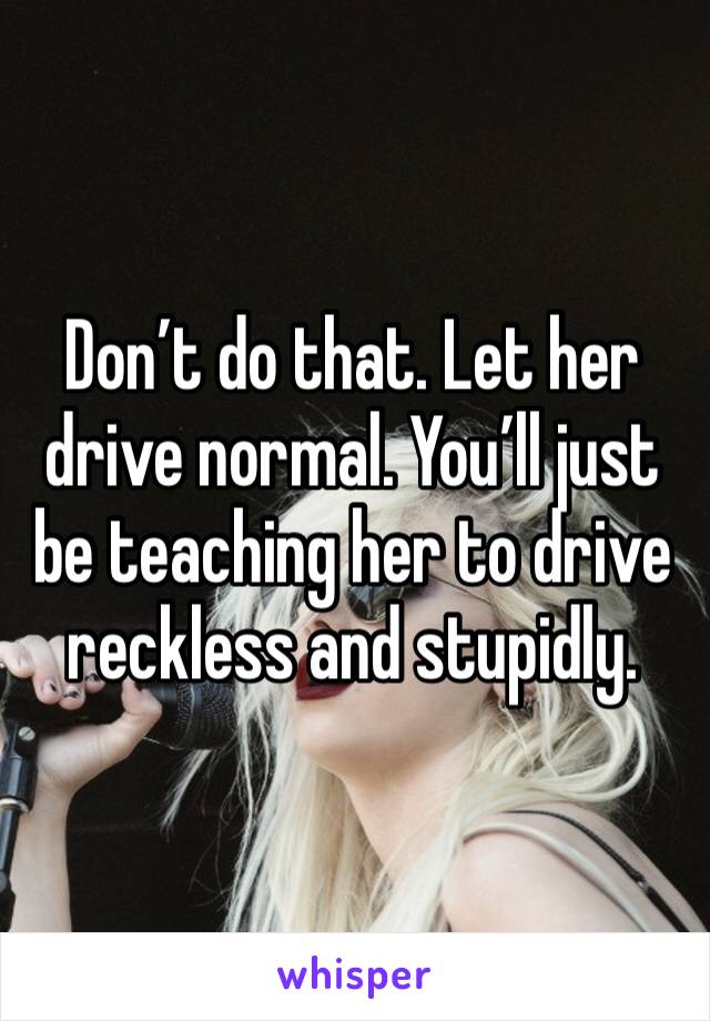 Don’t do that. Let her drive normal. You’ll just be teaching her to drive reckless and stupidly.