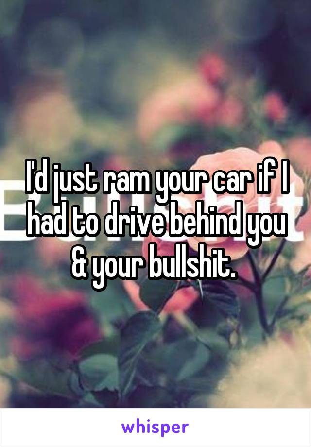 I'd just ram your car if I had to drive behind you & your bullshit. 