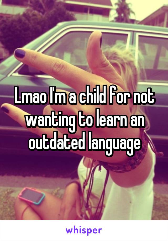 Lmao I'm a child for not wanting to learn an outdated language