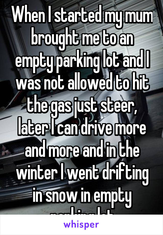 When I started my mum brought me to an empty parking lot and I was not allowed to hit the gas just steer, later I can drive more and more and in the winter I went drifting in snow in empty parking lot