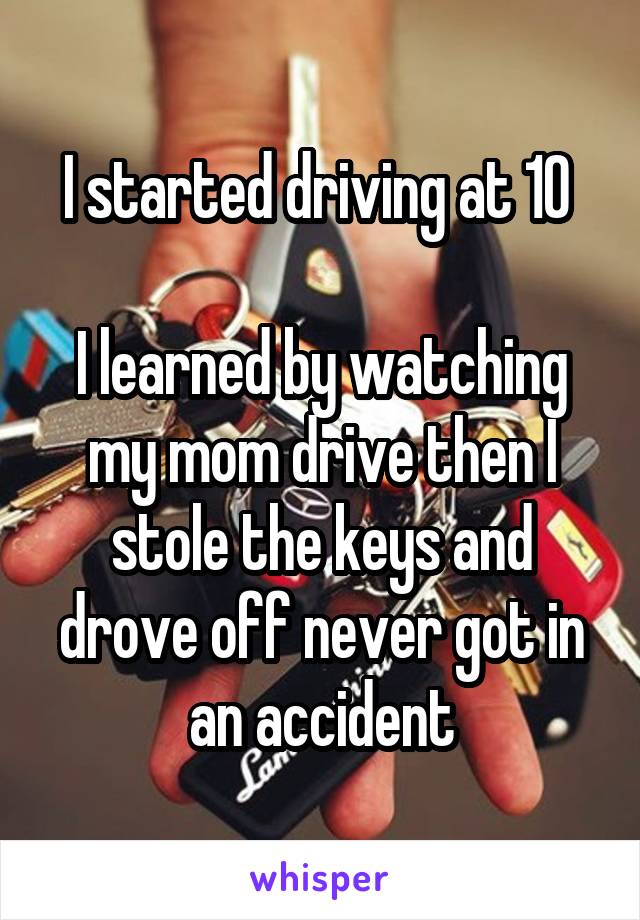 I started driving at 10 

I learned by watching my mom drive then I stole the keys and drove off never got in an accident