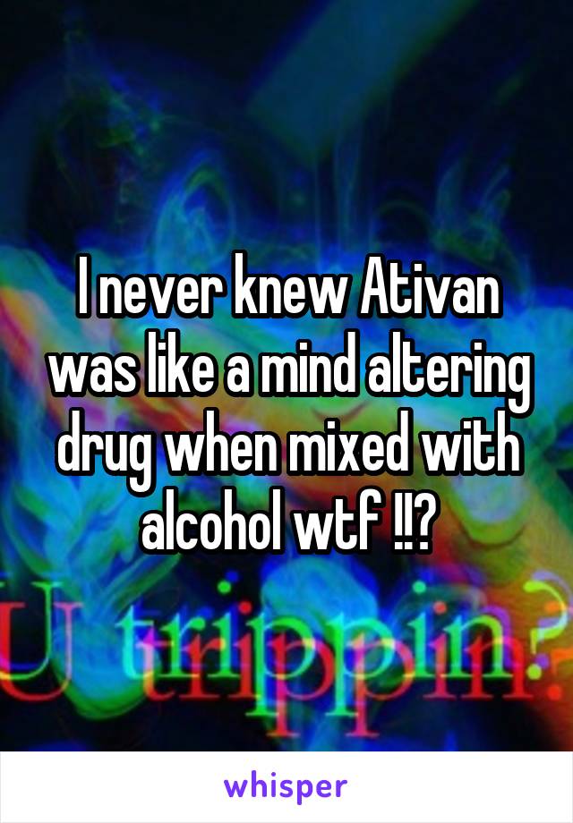 I never knew Ativan was like a mind altering drug when mixed with alcohol wtf !!?