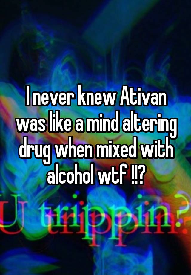 I never knew Ativan was like a mind altering drug when mixed with alcohol wtf !!?