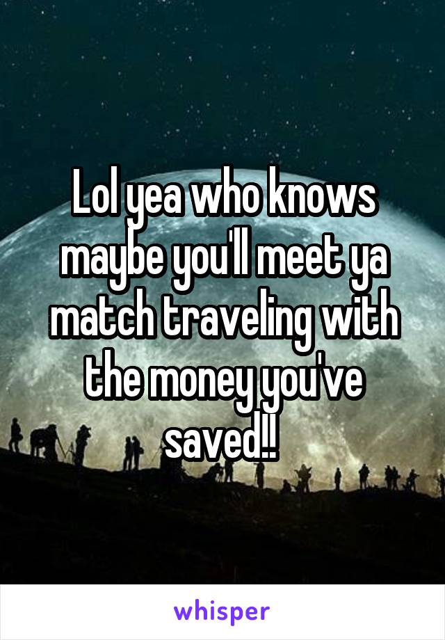 Lol yea who knows maybe you'll meet ya match traveling with the money you've saved!! 