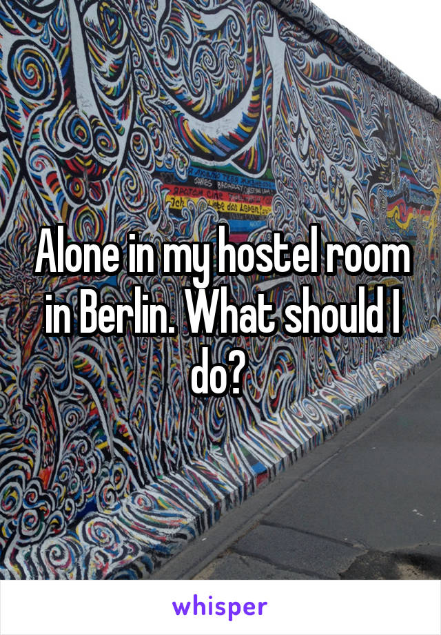 Alone in my hostel room in Berlin. What should I do? 