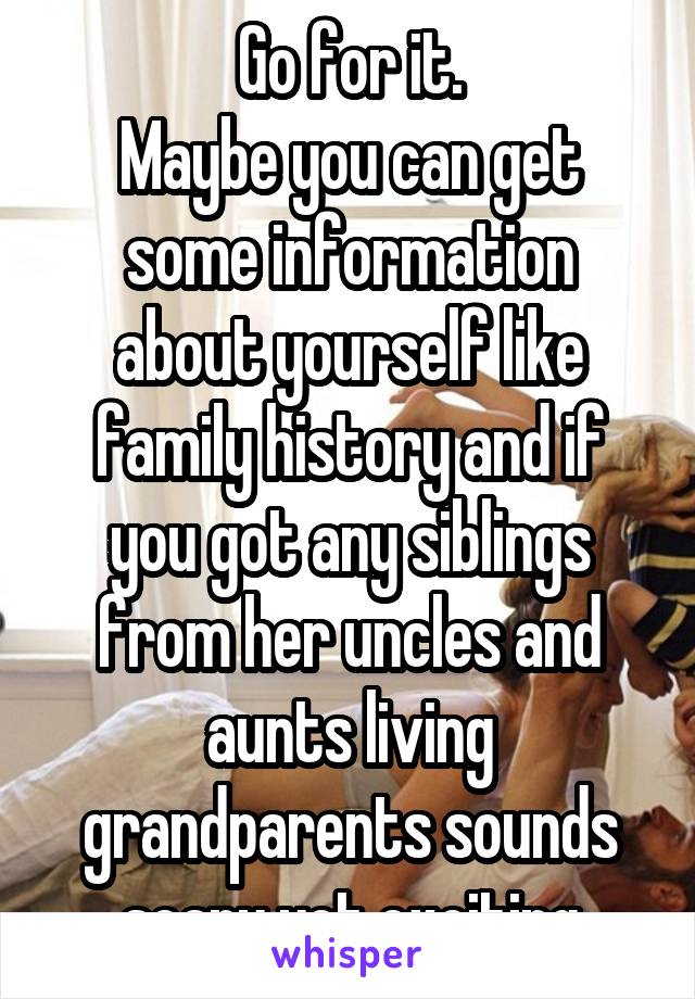 Go for it.
Maybe you can get some information about yourself like family history and if you got any siblings from her uncles and aunts living grandparents sounds scary yet exciting