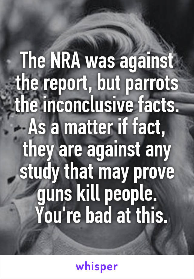 The NRA was against the report, but parrots the inconclusive facts. As a matter if fact, they are against any study that may prove guns kill people.
  You're bad at this.