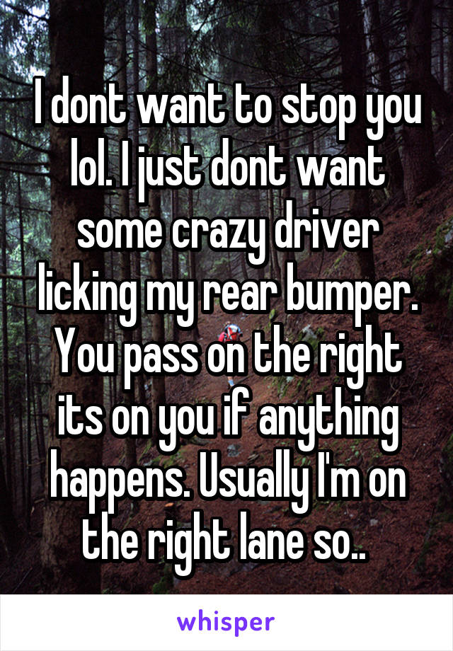 I dont want to stop you lol. I just dont want some crazy driver licking my rear bumper. You pass on the right its on you if anything happens. Usually I'm on the right lane so.. 