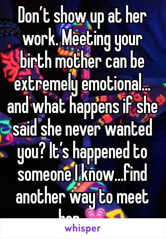 Don’t show up at her work. Meeting your birth mother can be extremely emotional... and what happens if she said she never wanted you? It’s happened to someone I know...find another way to meet her 💗