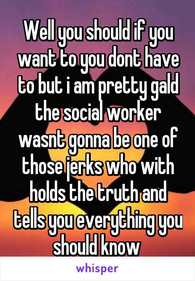 Well you should if you want to you dont have to but i am pretty gald the social worker wasnt gonna be one of those jerks who with holds the truth and tells you everything you should know 