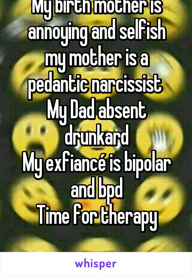 My birth mother is annoying and selfish
my mother is a pedantic narcissist 
My Dad absent drunkard
My exfiancé is bipolar and bpd
Time for therapy

