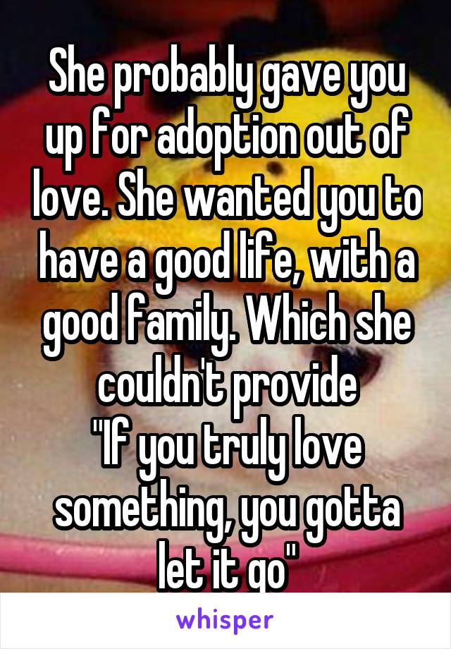 She probably gave you up for adoption out of love. She wanted you to have a good life, with a good family. Which she couldn't provide
"If you truly love something, you gotta let it go"