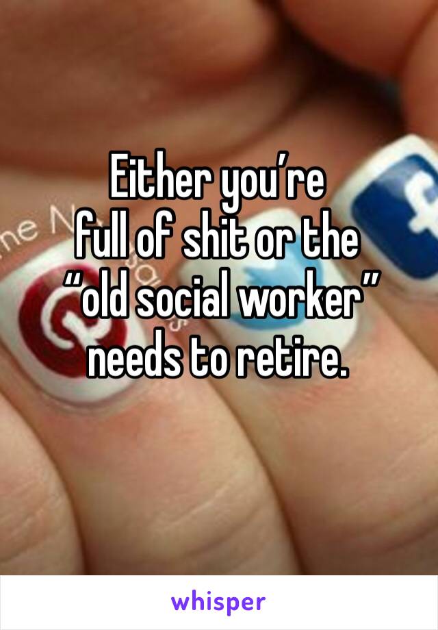 Either you’re 
full of shit or the
 “old social worker” needs to retire. 