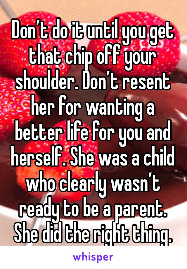 Don’t do it until you get that chip off your shoulder. Don’t resent her for wanting a better life for you and herself. She was a child who clearly wasn’t ready to be a parent. She did the right thing.